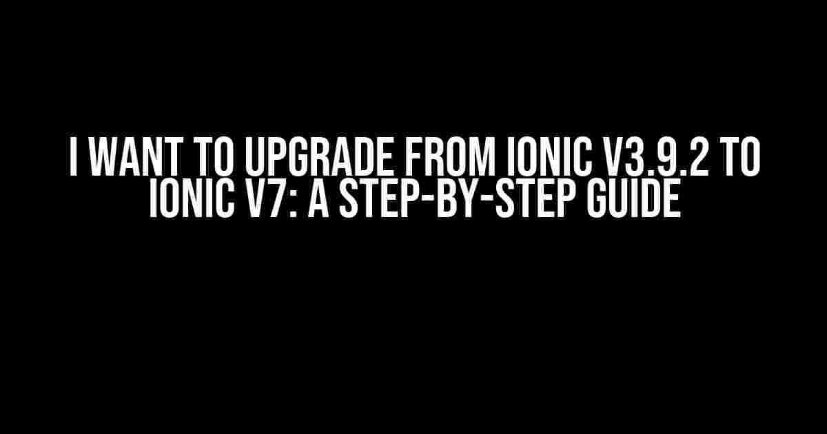 I Want to Upgrade from Ionic v3.9.2 to Ionic v7: A Step-by-Step Guide